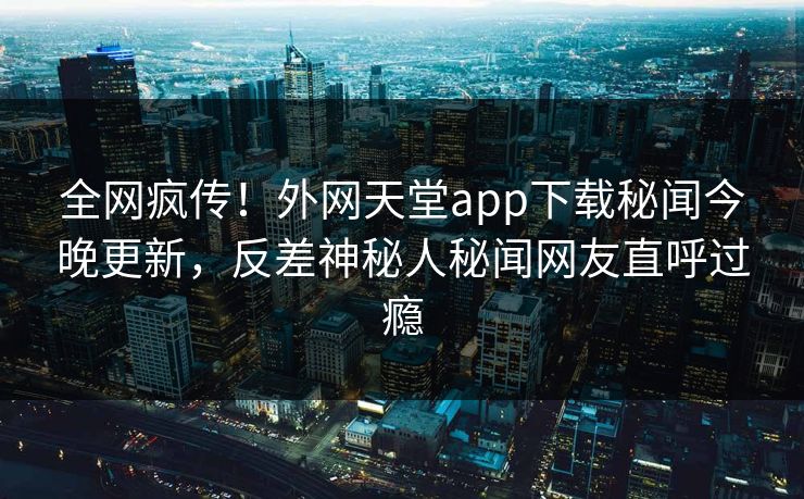 全网疯传！外网天堂app下载秘闻今晚更新，反差神秘人秘闻网友直呼过瘾