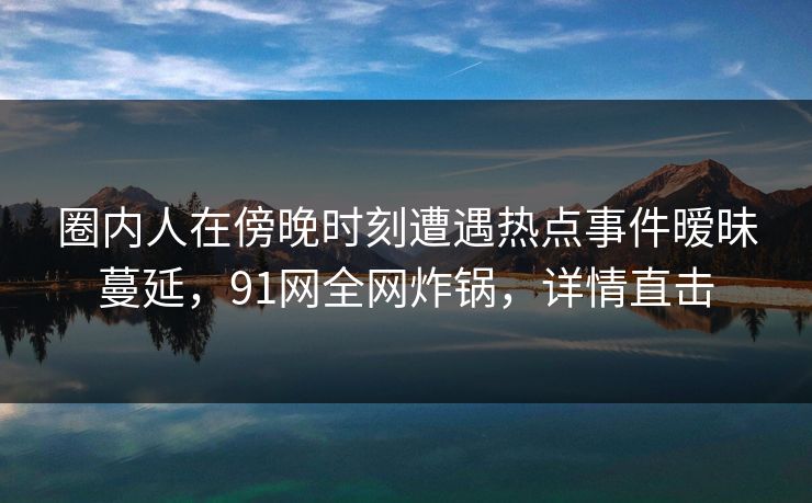 圈内人在傍晚时刻遭遇热点事件暧昧蔓延，91网全网炸锅，详情直击