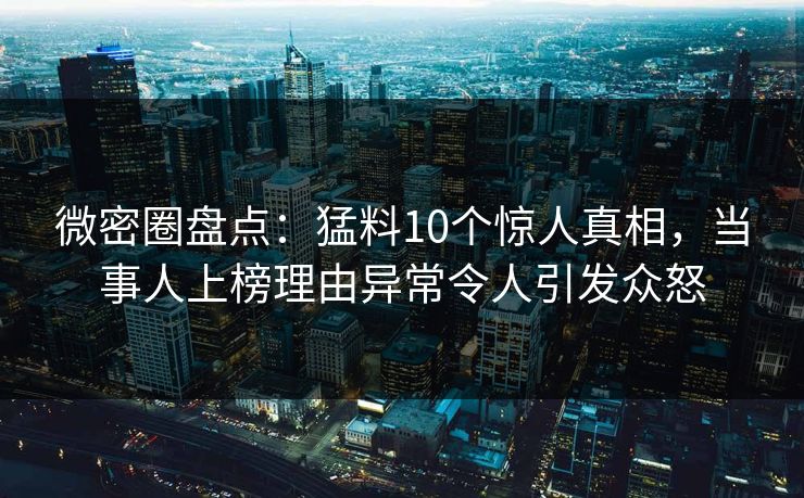 微密圈盘点：猛料10个惊人真相，当事人上榜理由异常令人引发众怒