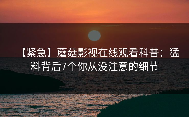 【紧急】蘑菇影视在线观看科普：猛料背后7个你从没注意的细节