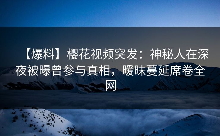 【爆料】樱花视频突发：神秘人在深夜被曝曾参与真相，暧昧蔓延席卷全网