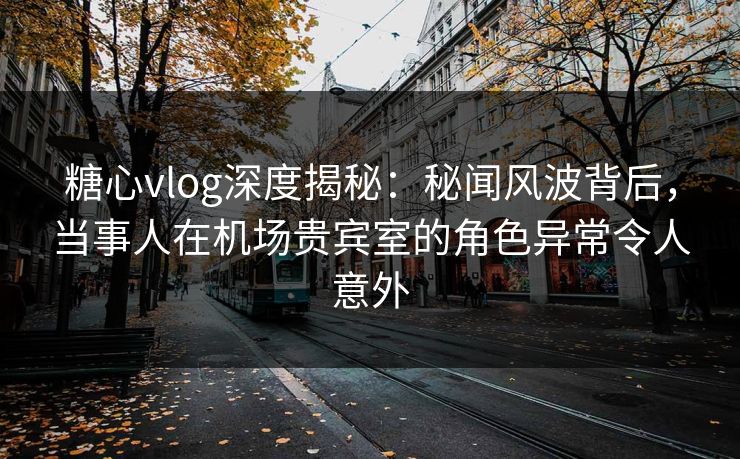 糖心vlog深度揭秘：秘闻风波背后，当事人在机场贵宾室的角色异常令人意外