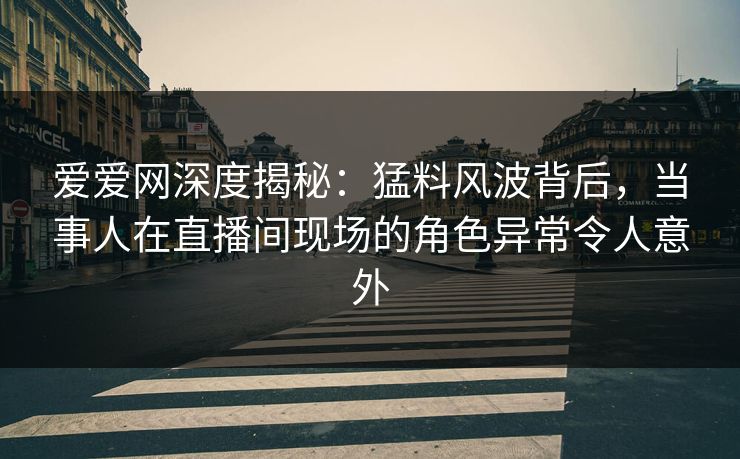 爱爱网深度揭秘：猛料风波背后，当事人在直播间现场的角色异常令人意外