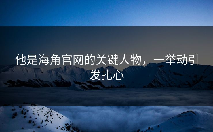 他是海角官网的关键人物，一举动引发扎心