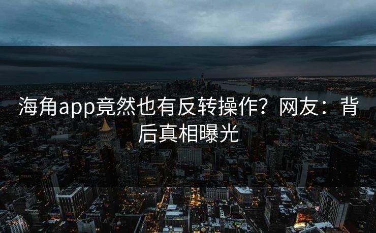海角app竟然也有反转操作？网友：背后真相曝光