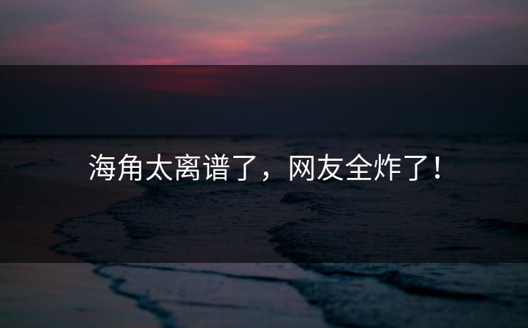 海角太离谱了，网友全炸了！