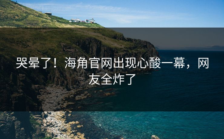 哭晕了！海角官网出现心酸一幕，网友全炸了