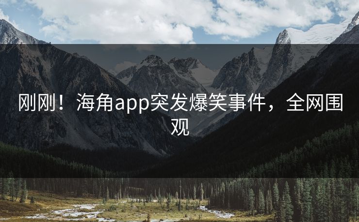 刚刚！海角app突发爆笑事件，全网围观