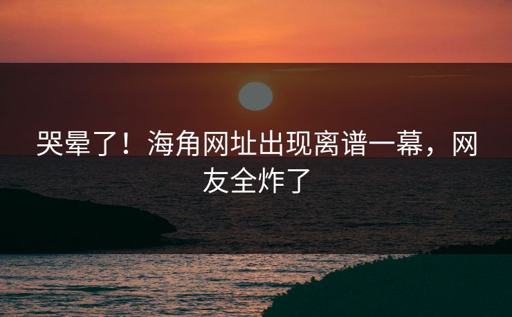 哭晕了！海角网址出现离谱一幕，网友全炸了