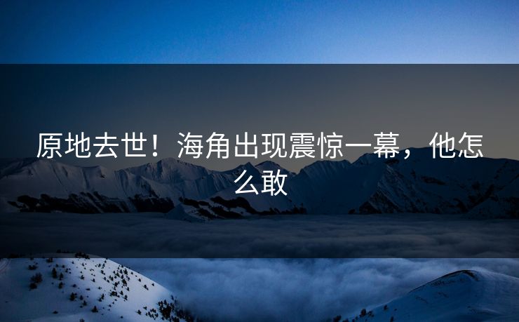原地去世！海角出现震惊一幕，他怎么敢