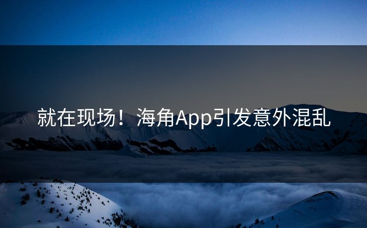 就在现场！海角App引发意外混乱