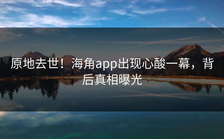 原地去世！海角app出现心酸一幕，背后真相曝光