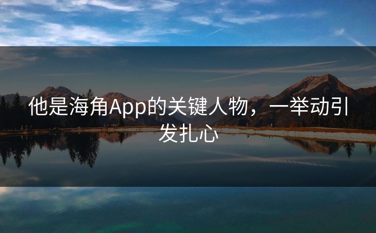 他是海角App的关键人物，一举动引发扎心