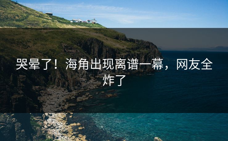 哭晕了！海角出现离谱一幕，网友全炸了