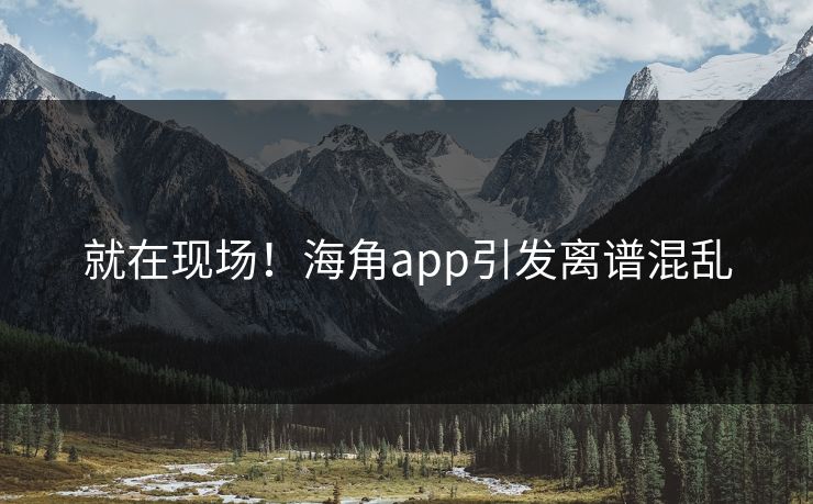 就在现场！海角app引发离谱混乱