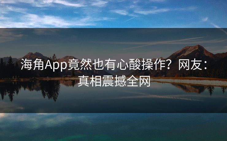 海角App竟然也有心酸操作?网友:真相震撼全网
