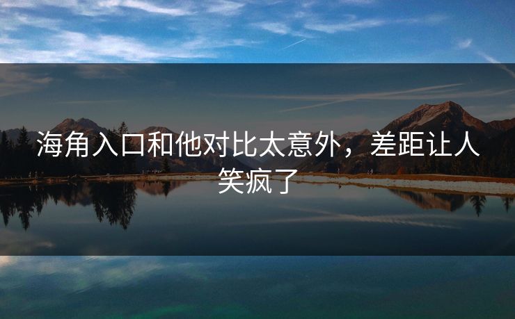 海角入口和他对比太意外，差距让人笑疯了