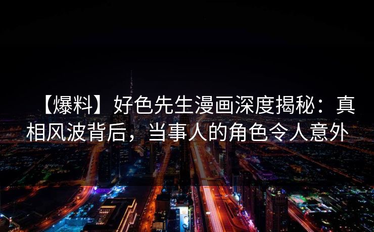 【爆料】好色先生漫画深度揭秘：真相风波背后，当事人的角色令人意外