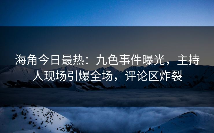 海角今日最热：九色事件曝光，主持人现场引爆全场，评论区炸裂