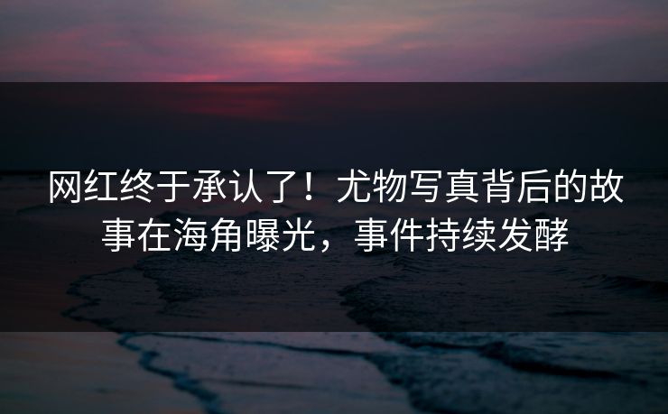 网红终于承认了！尤物写真背后的故事在海角曝光，事件持续发酵