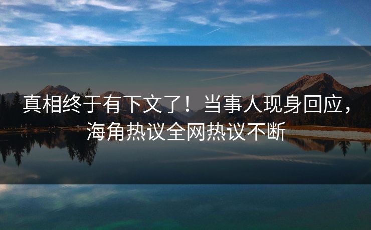 真相终于有下文了！当事人现身回应，海角热议全网热议不断
