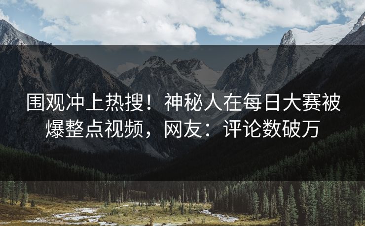 围观冲上热搜！神秘人在每日大赛被爆整点视频，网友：评论数破万