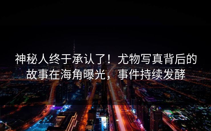 神秘人终于承认了！尤物写真背后的故事在海角曝光，事件持续发酵