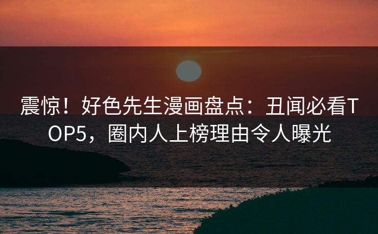 震惊！好色先生漫画盘点：丑闻必看TOP5，圈内人上榜理由令人曝光