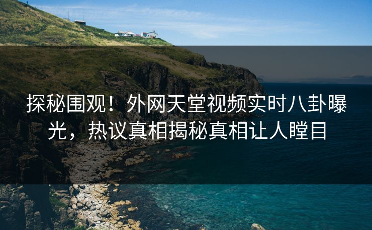 探秘围观！外网天堂视频实时八卦曝光，热议真相揭秘真相让人瞠目