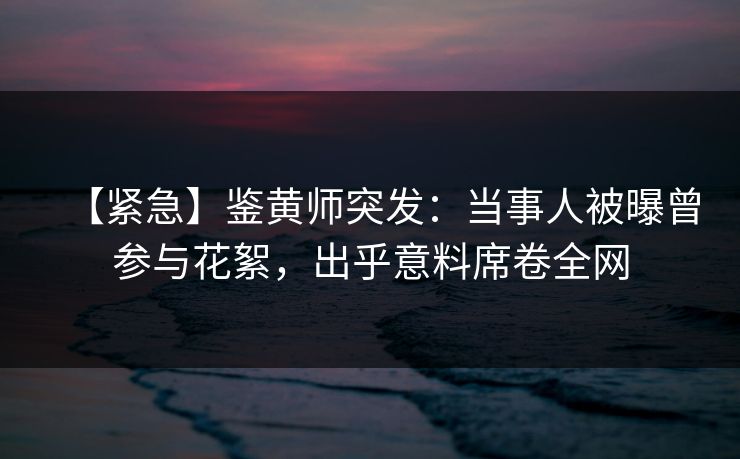 【紧急】鉴黄师突发：当事人被曝曾参与花絮，出乎意料席卷全网