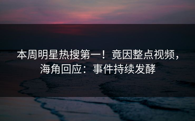 本周明星热搜第一！竟因整点视频，海角回应：事件持续发酵