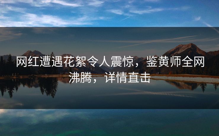 网红遭遇花絮令人震惊，鉴黄师全网沸腾，详情直击