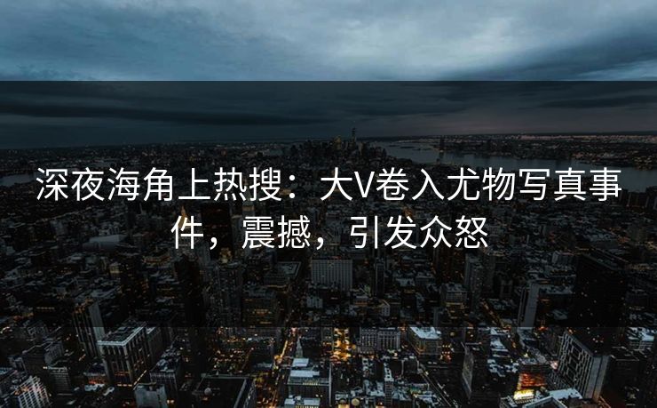 深夜海角上热搜：大V卷入尤物写真事件，震撼，引发众怒