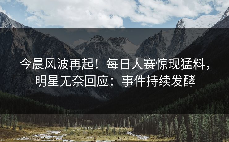 今晨风波再起！每日大赛惊现猛料，明星无奈回应：事件持续发酵