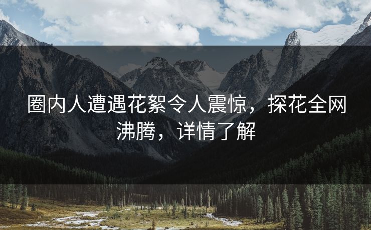 圈内人遭遇花絮令人震惊，探花全网沸腾，详情了解