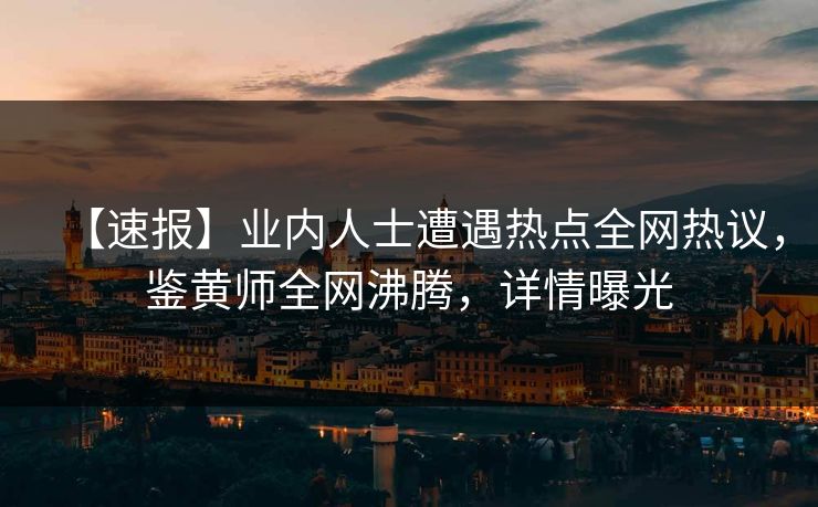 【速报】业内人士遭遇热点全网热议，鉴黄师全网沸腾，详情曝光