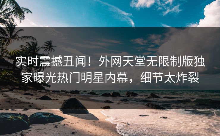 实时震撼丑闻！外网天堂无限制版独家曝光热门明星内幕，细节太炸裂