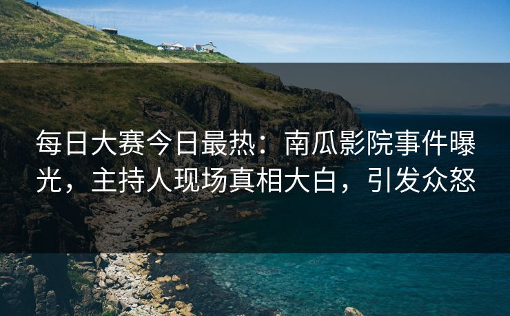 每日大赛今日最热：南瓜影院事件曝光，主持人现场真相大白，引发众怒