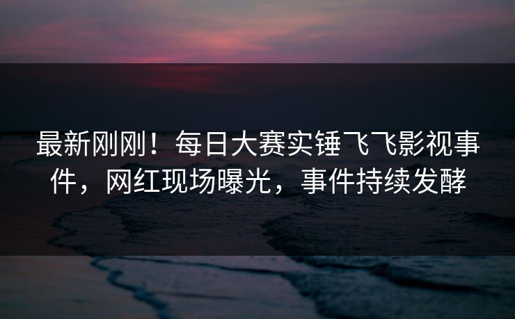 最新刚刚！每日大赛实锤飞飞影视事件，网红现场曝光，事件持续发酵