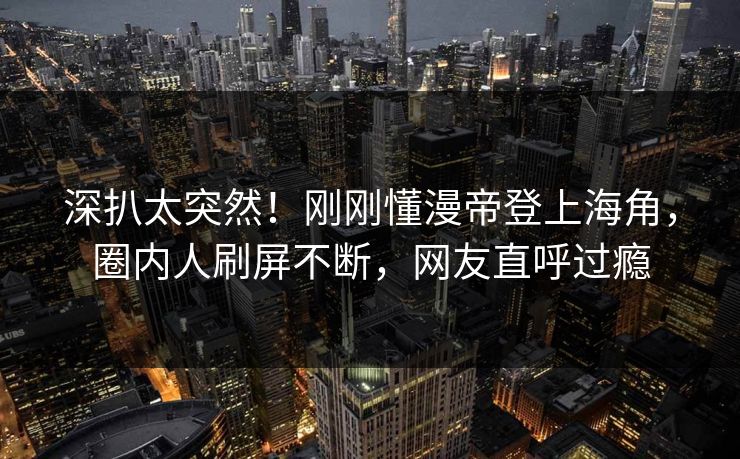 深扒太突然！刚刚懂漫帝登上海角，圈内人刷屏不断，网友直呼过瘾
