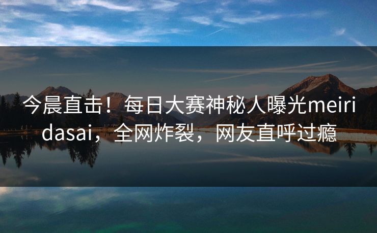 今晨直击！每日大赛神秘人曝光meiridasai，全网炸裂，网友直呼过瘾