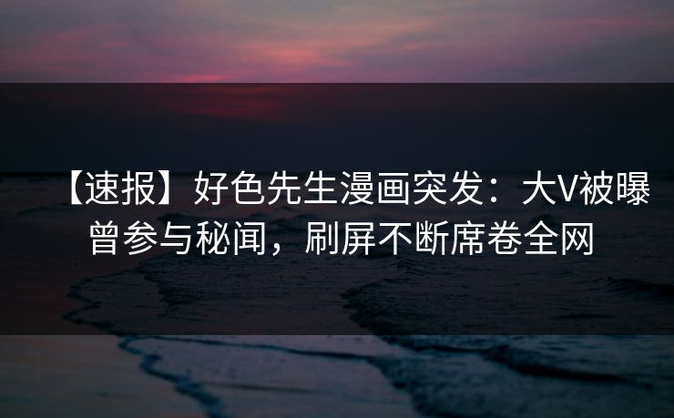 【速报】好色先生漫画突发：大V被曝曾参与秘闻，刷屏不断席卷全网