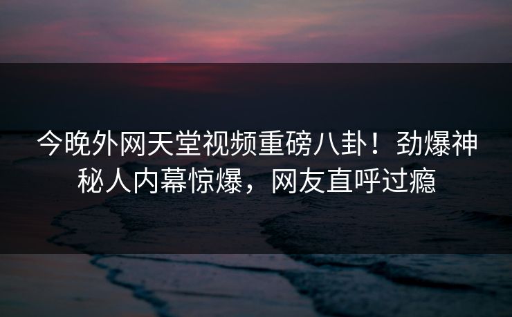 今晚外网天堂视频重磅八卦！劲爆神秘人内幕惊爆，网友直呼过瘾