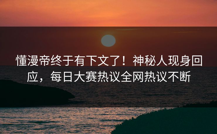 懂漫帝终于有下文了！神秘人现身回应，每日大赛热议全网热议不断