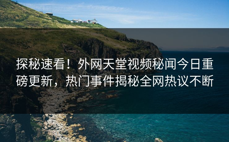 探秘速看！外网天堂视频秘闻今日重磅更新，热门事件揭秘全网热议不断