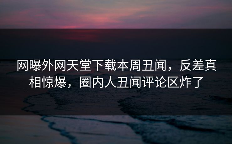 网曝外网天堂下载本周丑闻，反差真相惊爆，圈内人丑闻评论区炸了