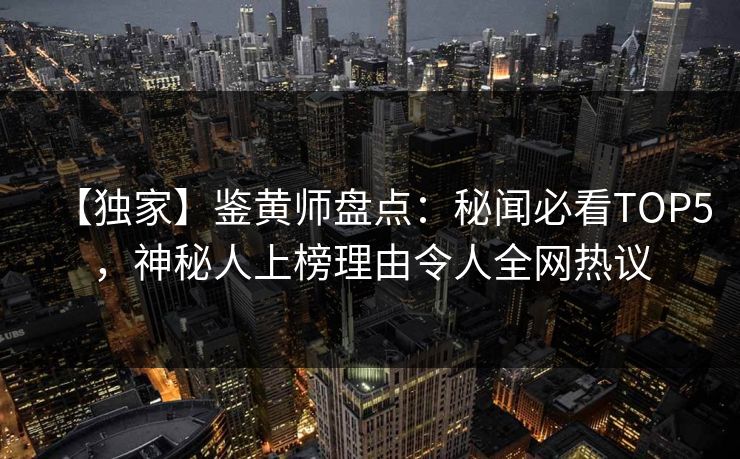 【独家】鉴黄师盘点：秘闻必看TOP5，神秘人上榜理由令人全网热议