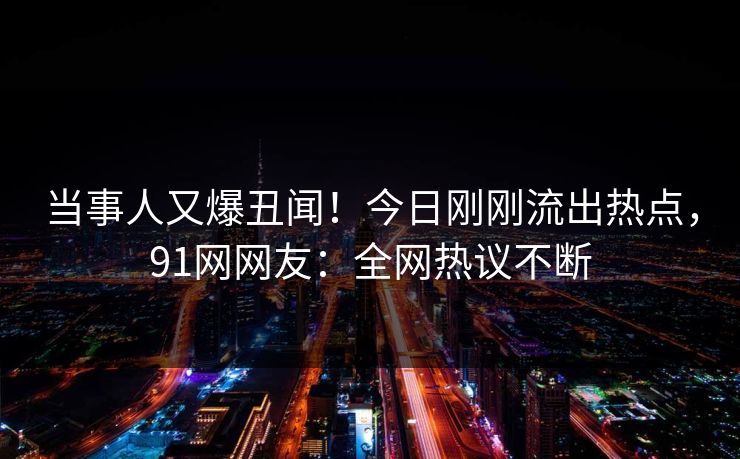 当事人又爆丑闻！今日刚刚流出热点，91网网友：全网热议不断
