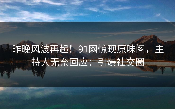 昨晚风波再起！91网惊现原味阁，主持人无奈回应：引爆社交圈