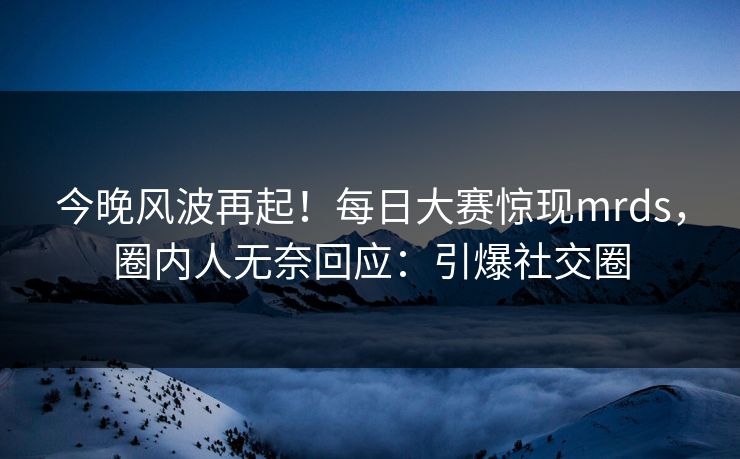 今晚风波再起！每日大赛惊现mrds，圈内人无奈回应：引爆社交圈